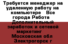 Требуется менеджер на удаленную работу на компьютере - Все города Работа » Дополнительный заработок и сетевой маркетинг   . Московская обл.,Электрогорск г.